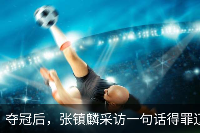 夺冠后，张镇麟采访一句话得罪辽宁！辽蜜：有本事到四川证明价值